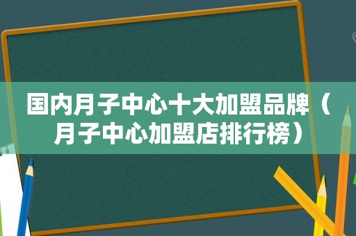 国内月子中心十大加盟品牌（月子中心加盟店排行榜）