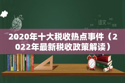 2020年十大税收热点事件（2022年最新税收政策解读）