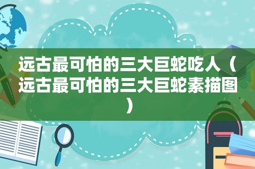 远古最可怕的三大巨蛇吃人（远古最可怕的三大巨蛇素描图）