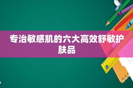 专治敏感肌的六大高效舒敏护肤品