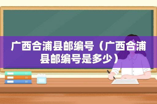 广西合浦县邮编号（广西合浦县邮编号是多少）