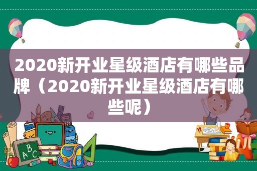 2020新开业星级酒店有哪些品牌（2020新开业星级酒店有哪些呢）