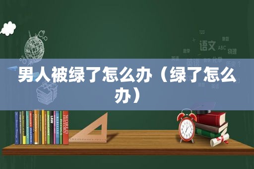 男人被绿了怎么办（绿了怎么办）