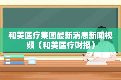 和美医疗集团最新消息新闻视频（和美医疗财报）