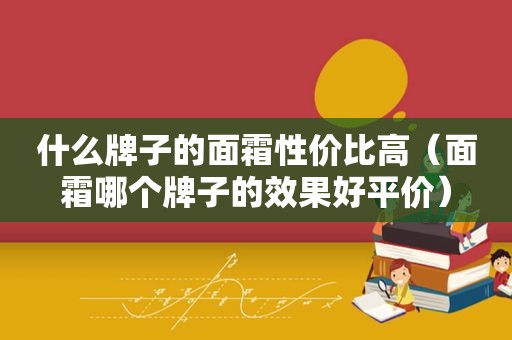 什么牌子的面霜性价比高（面霜哪个牌子的效果好平价）