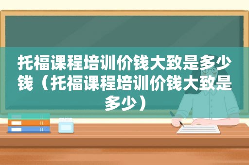 托福课程培训价钱大致是多少钱（托福课程培训价钱大致是多少）