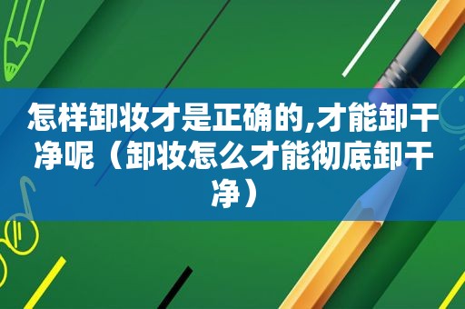 怎样卸妆才是正确的,才能卸干净呢（卸妆怎么才能彻底卸干净）