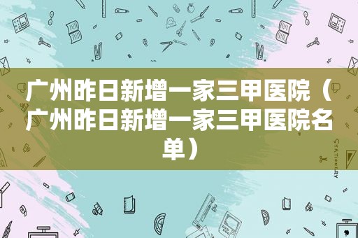 广州昨日新增一家三甲医院（广州昨日新增一家三甲医院名单）