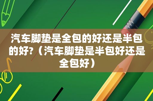 汽车脚垫是全包的好还是半包的好?（汽车脚垫是半包好还是全包好）