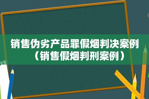 销售伪劣产品罪假烟判决案例（销售假烟判刑案例）