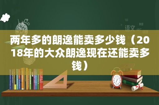 两年多的朗逸能卖多少钱（2018年的大众朗逸现在还能卖多钱）