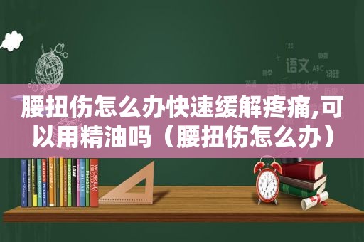 腰扭伤怎么办快速缓解疼痛,可以用精油吗（腰扭伤怎么办）