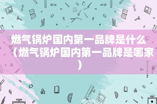 燃气锅炉国内第一品牌是什么（燃气锅炉国内第一品牌是哪家）