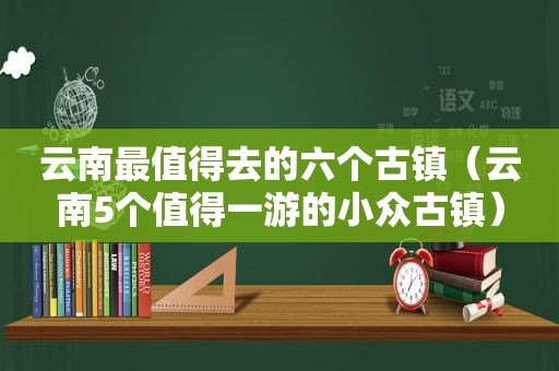 云南最值得去的六个古镇（云南5个值得一游的小众古镇）