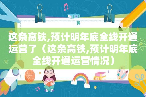 这条高铁,预计明年底全线开通运营了（这条高铁,预计明年底全线开通运营情况）