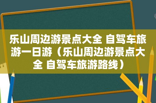 乐山周边游景点大全 自驾车旅游一日游（乐山周边游景点大全 自驾车旅游路线）