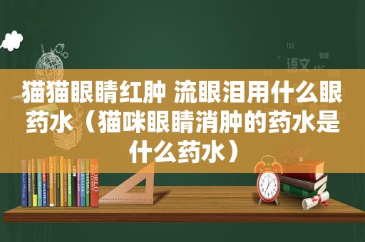 猫猫眼睛红肿 流眼泪用什么眼药水（猫咪眼睛消肿的药水是什么药水）