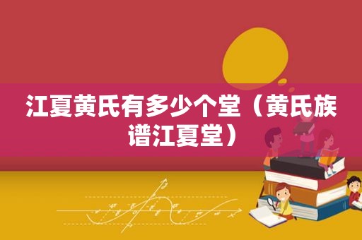 江夏黄氏有多少个堂（黄氏族谱江夏堂）