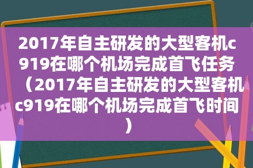 2017年自主研发的大型客机c919在哪个机场完成首飞任务（2017年自主研发的大型客机c919在哪个机场完成首飞时间）