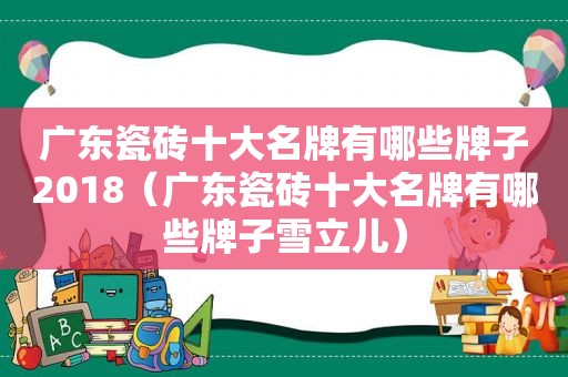 广东瓷砖十大名牌有哪些牌子2018（广东瓷砖十大名牌有哪些牌子雪立儿）