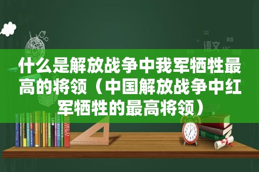 什么是解放战争中我军牺牲最高的将领（中国解放战争中红军牺牲的最高将领）