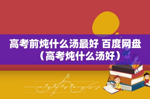 高考前炖什么汤最好 百度网盘（高考炖什么汤好）