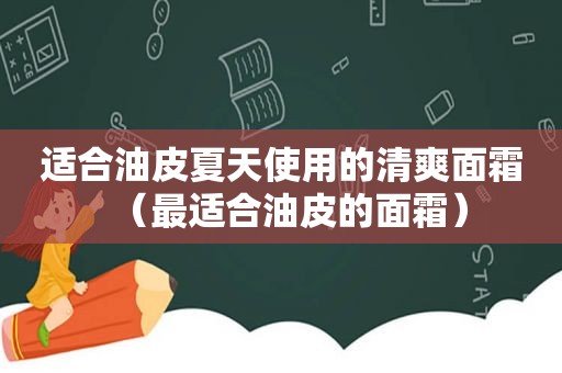 适合油皮夏天使用的清爽面霜（最适合油皮的面霜）