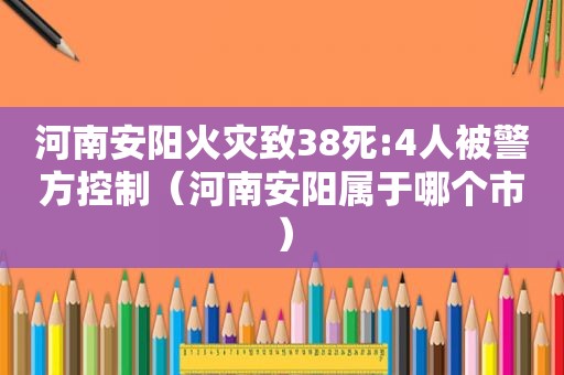 河南安阳火灾致38死:4人被警方控制（河南安阳属于哪个市）