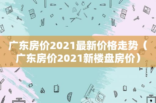 广东房价2021最新价格走势（广东房价2021新楼盘房价）