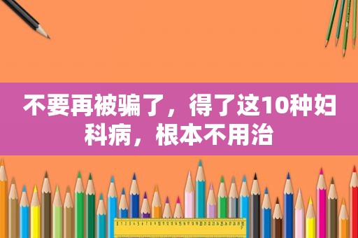 不要再被骗了，得了这10种妇科病，根本不用治