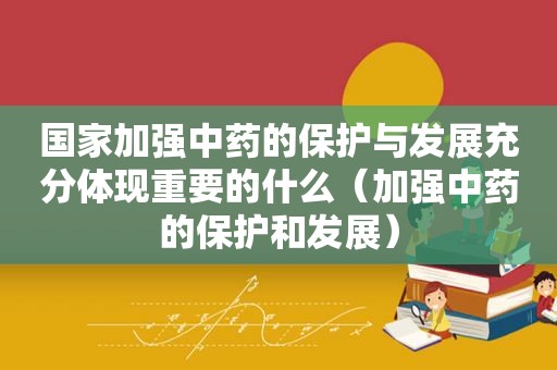 国家加强中药的保护与发展充分体现重要的什么（加强中药的保护和发展）