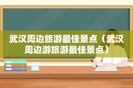 武汉周边旅游最佳景点（武汉周边游旅游最佳景点）