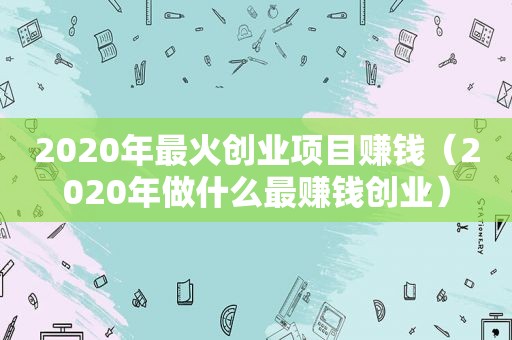 2020年最火创业项目赚钱（2020年做什么最赚钱创业）