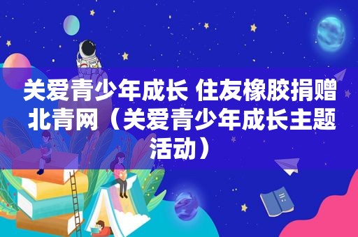 关爱青少年成长 住友橡胶捐赠 北青网（关爱青少年成长主题活动）