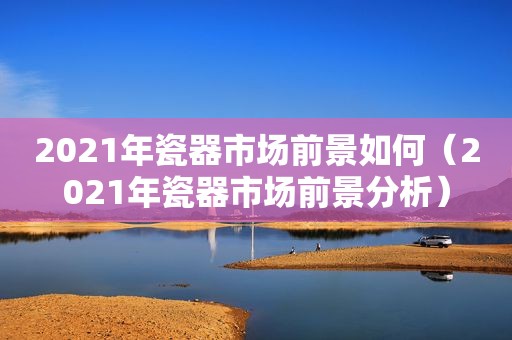 2021年瓷器市场前景如何（2021年瓷器市场前景分析）