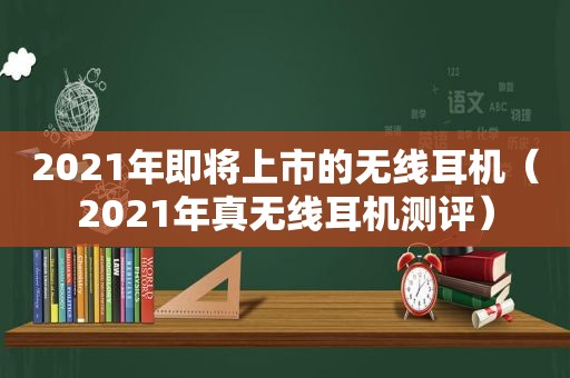 2021年即将上市的无线耳机（2021年真无线耳机测评）