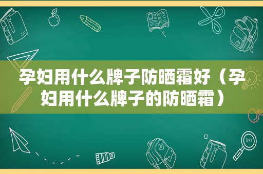 孕妇用什么牌子防晒霜好（孕妇用什么牌子的防晒霜）