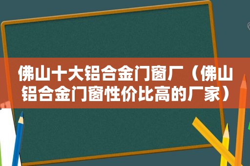 佛山十大铝合金门窗厂（佛山铝合金门窗性价比高的厂家）