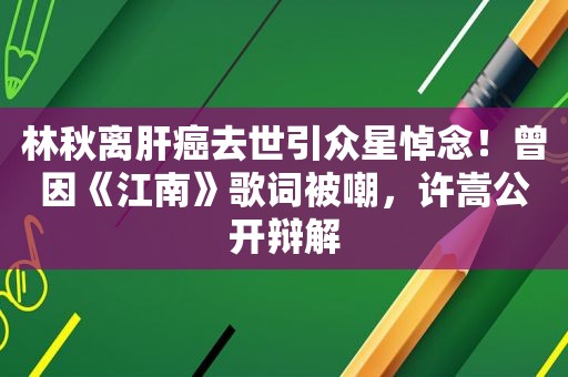 林秋离肝癌去世引众星悼念！曾因《江南》歌词被嘲，许嵩公开辩解