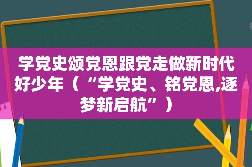 学党史颂党恩跟党走做新时代好少年（“学党史、铭党恩,逐梦新启航”）