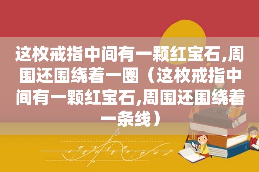 这枚戒指中间有一颗红宝石,周围还围绕着一圈（这枚戒指中间有一颗红宝石,周围还围绕着一条线）