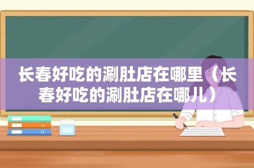 长春好吃的涮肚店在哪里（长春好吃的涮肚店在哪儿）