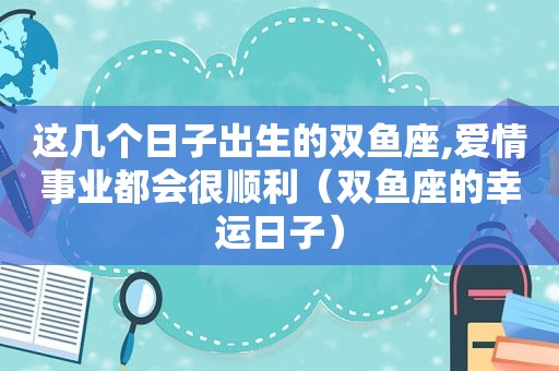 这几个日子出生的双鱼座,爱情事业都会很顺利（双鱼座的幸运日子）