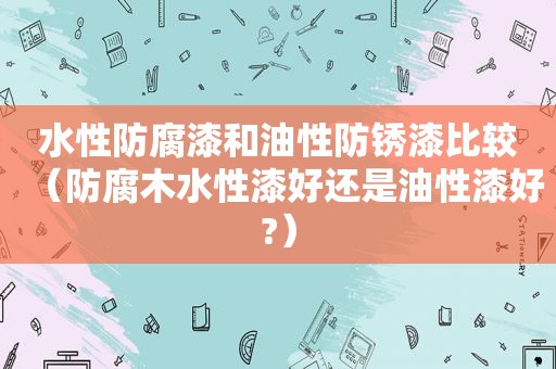 水性防腐漆和油性防锈漆比较（防腐木水性漆好还是油性漆好?）