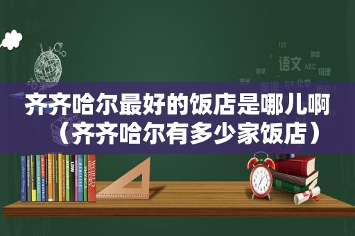 齐齐哈尔最好的饭店是哪儿啊（齐齐哈尔有多少家饭店）