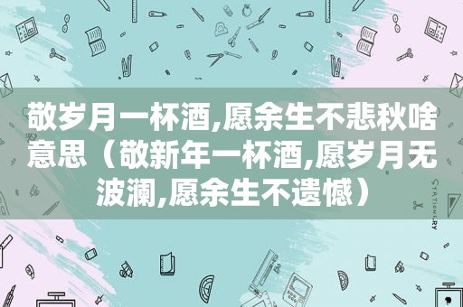 敬岁月一杯酒,愿余生不悲秋啥意思（敬新年一杯酒,愿岁月无波澜,愿余生不遗憾）