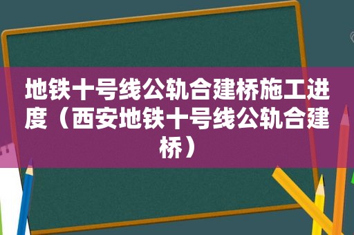 地铁十号线公轨合建桥施工进度（西安地铁十号线公轨合建桥）