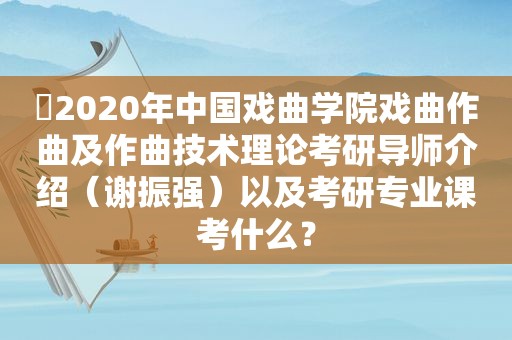 ​2020年中国戏曲学院戏曲作曲及作曲技术理论考研导师介绍（谢振强）以及考研专业课考什么？