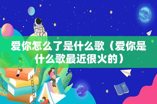 爱你怎么了是什么歌（爱你是什么歌最近很火的）