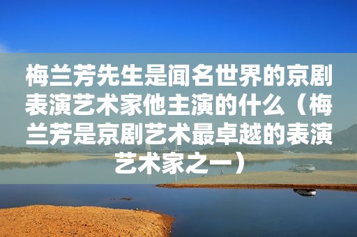 梅兰芳先生是闻名世界的京剧表演艺术家他主演的什么（梅兰芳是京剧艺术最卓越的表演艺术家之一）